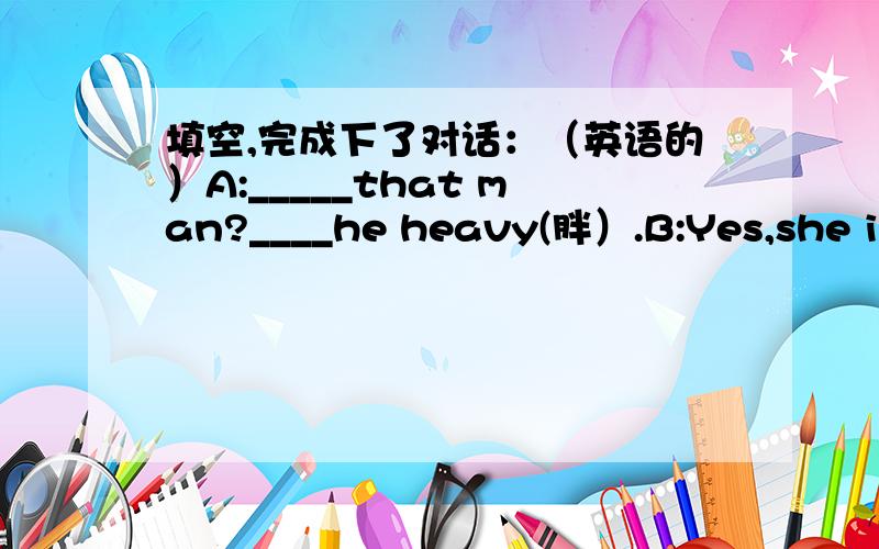 填空,完成下了对话：（英语的）A:_____that man?____he heavy(胖）.B:Yes,she is.