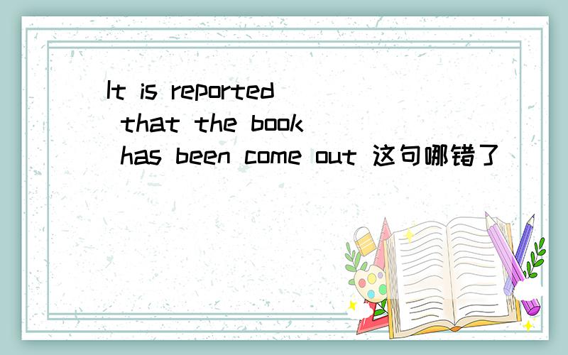 It is reported that the book has been come out 这句哪错了