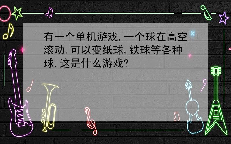 有一个单机游戏,一个球在高空滚动,可以变纸球,铁球等各种球,这是什么游戏?