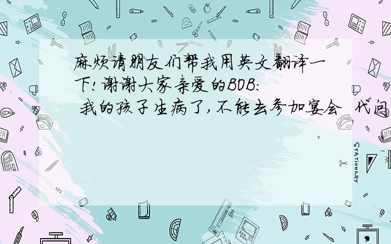 麻烦请朋友们帮我用英文翻译一下!谢谢大家亲爱的BOB:  我的孩子生病了,不能去参加宴会  代问朋友们好                         卢耀军