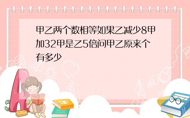 甲乙两个数相等如果乙减少8甲加32甲是乙5倍问甲乙原来个有多少