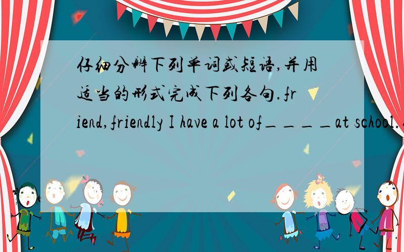 仔细分辨下列单词或短语,并用适当的形式完成下列各句.friend,friendly I have a lot of____at school.仔细分辨下列单词或短语,并用适当的形式完成下列各句.friend,friendly 1.I have a lot of____at school.2.Miss li