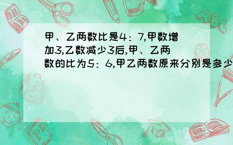 甲、乙两数比是4：7,甲数增加3,乙数减少3后,甲、乙两数的比为5：6,甲乙两数原来分别是多少?