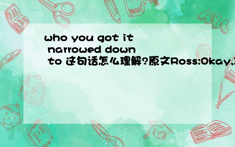 who you got it narrowed down to 这句话怎么理解?原文Ross:Okay,I've got three of my five.Rachel:Three of your five,what?Ross:Celebrities I'm allowed to sleep with.Rachel:Oh my God!You are giving this a lot of thought.Ross:Yeah,it's hard okay,o