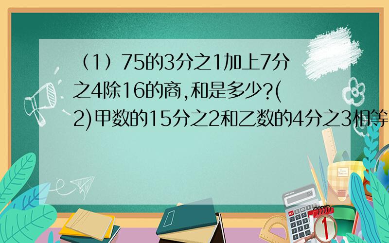 （1）75的3分之1加上7分之4除16的商,和是多少?(2)甲数的15分之2和乙数的4分之3相等乙数是28,甲数是?（2）要列方程解(3)一批水果重120吨,其中梨占5分之2,又是苹果的5分之4,苹果有多少吨?（4)小米