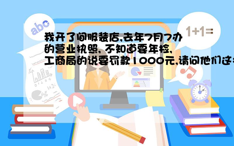 我开了间服装店,去年7月7办的营业执照, 不知道要年检,工商局的说要罚款1000元,请问他们这样有根据吗