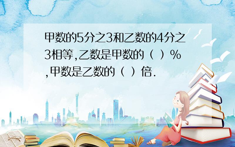 甲数的5分之3和乙数的4分之3相等,乙数是甲数的（ ）%,甲数是乙数的（ ）倍.