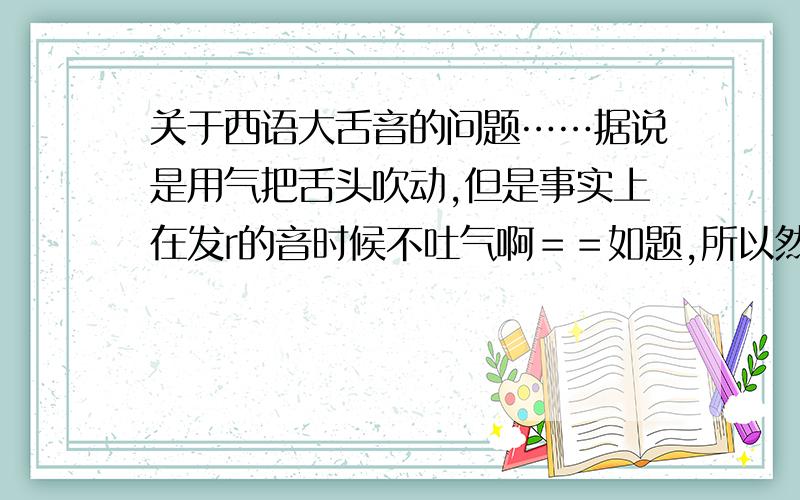 关于西语大舌音的问题……据说是用气把舌头吹动,但是事实上在发r的音时候不吐气啊＝＝如题,所以然后就只能发s或者th之类的抖音,r就抖不起来了……没气＝＝