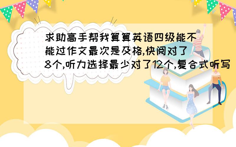 求助高手帮我算算英语四级能不能过作文最次是及格,快阅对了8个,听力选择最少对了12个,复合式听写 单词对了3个,有个单词形式写错了,那三个句子都写了一半多,但是都不完整.15选10对了7个,