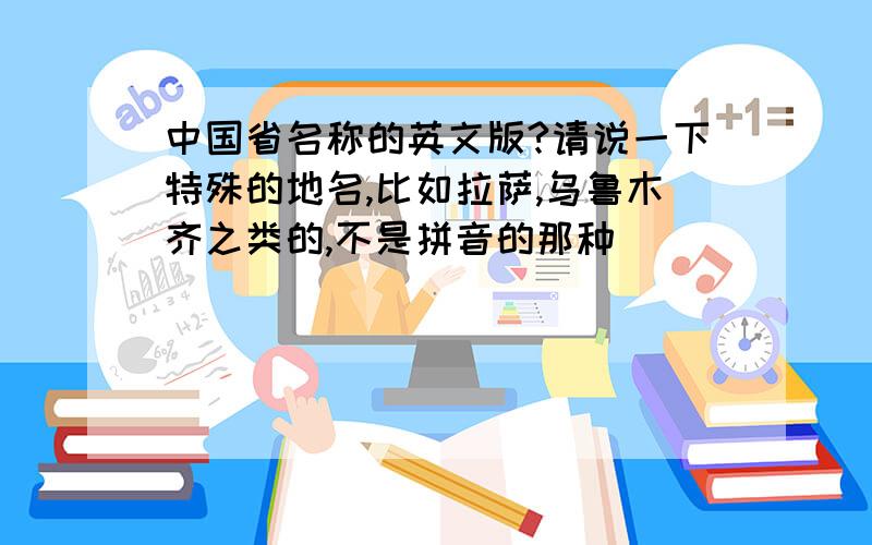 中国省名称的英文版?请说一下特殊的地名,比如拉萨,乌鲁木齐之类的,不是拼音的那种