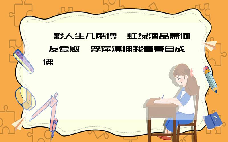 绚彩人生几酷博霓虹绿酒品萧何 友爱慰藉浮萍漠拥我青春自成佛