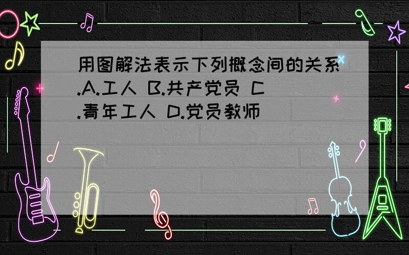 用图解法表示下列概念间的关系.A.工人 B.共产党员 C.青年工人 D.党员教师