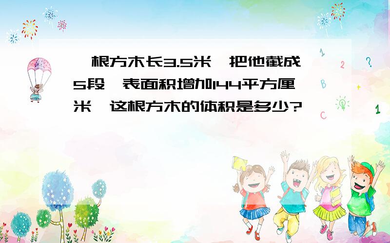 一根方木长3.5米,把他截成5段,表面积增加144平方厘米,这根方木的体积是多少?