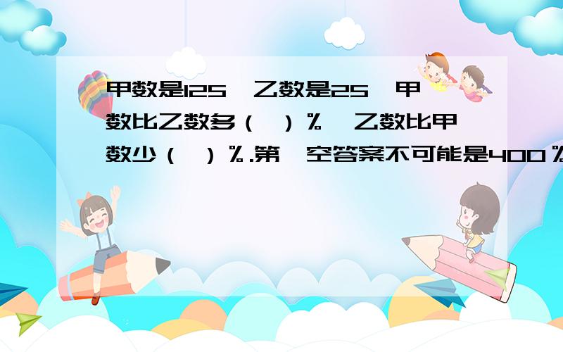 甲数是125,乙数是25,甲数比乙数多（ ）％,乙数比甲数少（ ）％.第一空答案不可能是400％奴家试过了...