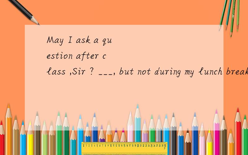 May I ask a question after class ,Sir ? ___, but not during my lunch break.A I'm sorry       b  Anytime  c  Certainly   d   Go ahead     参考答案是B  答案错了吧确定答案错了吗？  我马上要参加中考了 不要误人子弟诶sudu