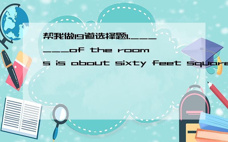 帮我做19道选择题1.______of the rooms is about sixty feet square.A.Every B.Both C.All D.Each2.There __________ in my class．Which of them do you want to see?A.is John B.are three Johns C.are the John’s D.is the John 3.Hurry up!We have only _