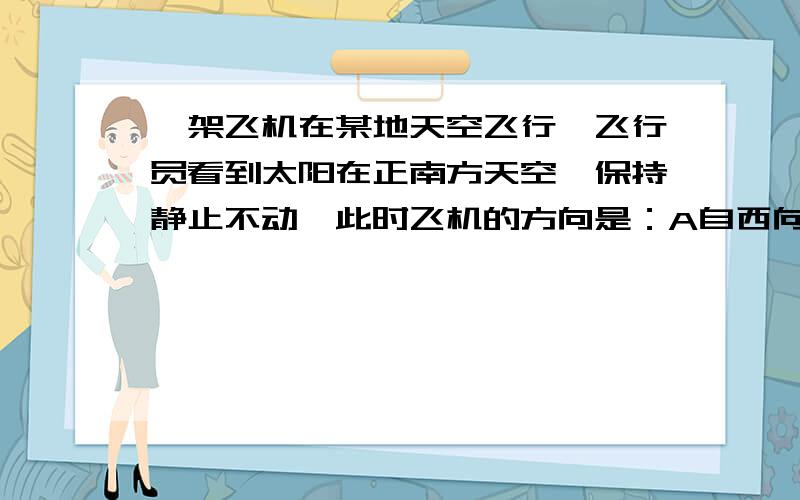 一架飞机在某地天空飞行、飞行员看到太阳在正南方天空、保持静止不动、此时飞机的方向是：A自西向东 B自东