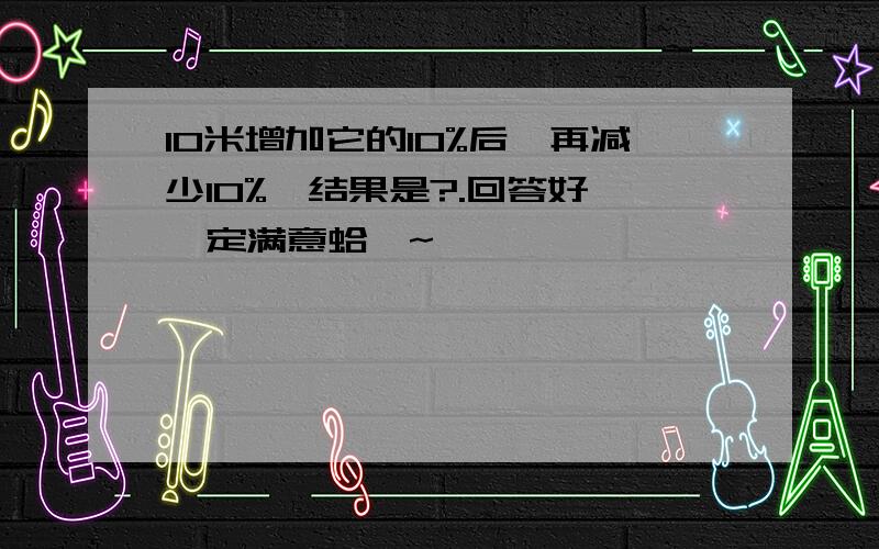 10米增加它的10%后,再减少10%,结果是?.回答好、一定满意蛤〜~