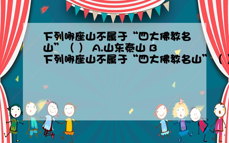 下列哪座山不属于“四大佛教名山”（ ） A.山东泰山 B下列哪座山不属于“四大佛教名山”（ ）A.山东泰山 B.山西五台山C.安徽九华山 D.浙江普陀山