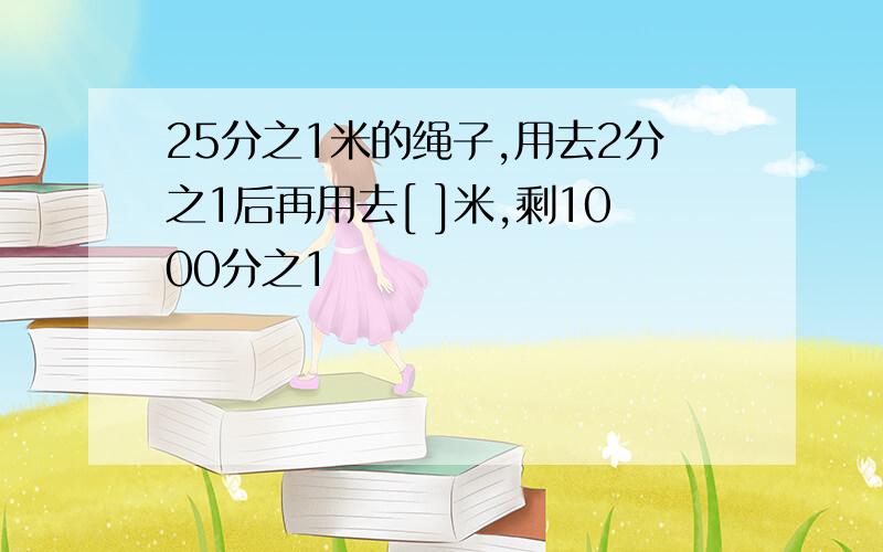 25分之1米的绳子,用去2分之1后再用去[ ]米,剩1000分之1