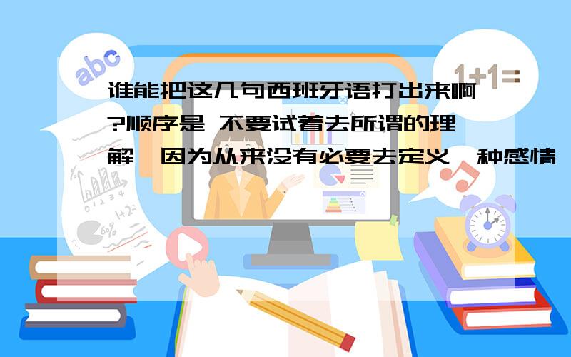 谁能把这几句西班牙语打出来啊?顺序是 不要试着去所谓的理解,因为从来没有必要去定义一种感情,那么微小,同时又是那么宏大.你只需要用心的感觉.