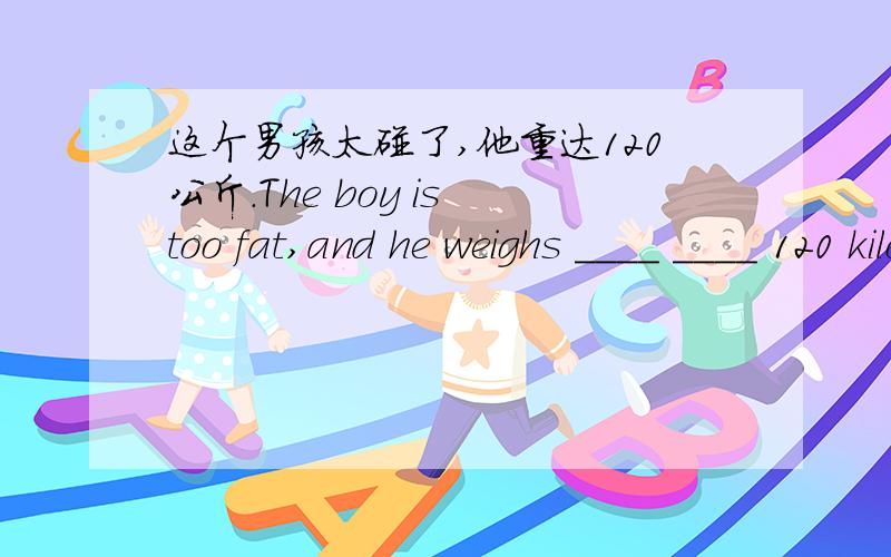 这个男孩太碰了,他重达120公斤.The boy is too fat,and he weighs ____ ____ 120 kilograms.加油加油