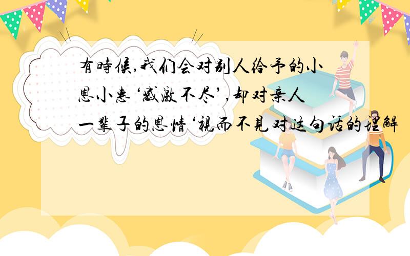 有时候,我们会对别人给予的小恩小惠‘感激不尽’,却对亲人一辈子的恩情‘视而不见对这句话的理解