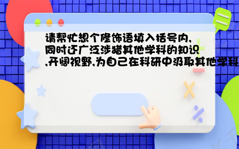 请帮忙想个修饰语填入括号内,同时还广泛涉猎其他学科的知识,开阔视野,为自己在科研中汲取其他学科的（ ） 营养进行大胆创新创造条件