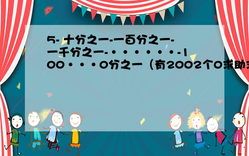 5- 十分之一-一百分之一-一千分之一-······-100···0分之一（有2002个0求助求助,我给高分主要是过程，让人明白，清楚，详细，加入做到这些，我奖40,50分都无所谓