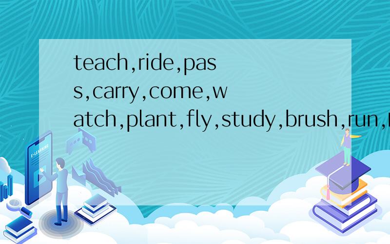 teach,ride,pass,carry,come,watch,plant,fly,study,brush,run,的过去式是什么,急用最好再写出它的第三人称单数,和现在分词