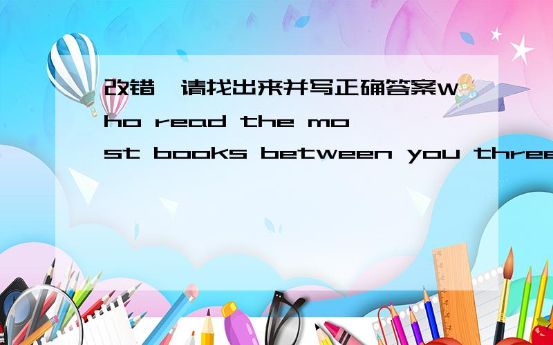 改错,请找出来并写正确答案Who read the most books between you three?有一个词错了,请找出来并写正确答案