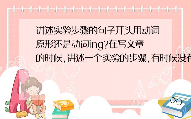 讲述实验步骤的句子开头用动词原形还是动词ing?在写文章的时候,讲述一个实验的步骤,有时候没有主语,只有谓语和宾语,如果不用被动语态而想直接用动词开头,请问是用动词原形还是动词ing,