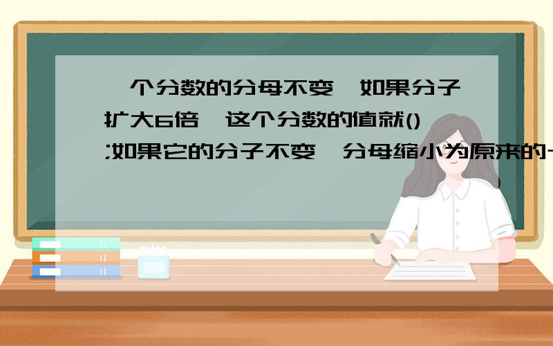 一个分数的分母不变,如果分子扩大6倍,这个分数的值就();如果它的分子不变,分母缩小为原来的十分之一,这个分数的值就（）；如果分子缩小为原来的一半,分母扩大4倍,这个分数的值就（）.