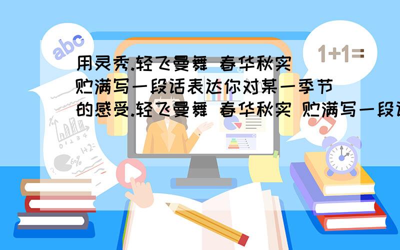 用灵秀.轻飞曼舞 春华秋实 贮满写一段话表达你对某一季节的感受.轻飞曼舞 春华秋实 贮满写一段话表达你对某一季节的感受..l....一个钟内..