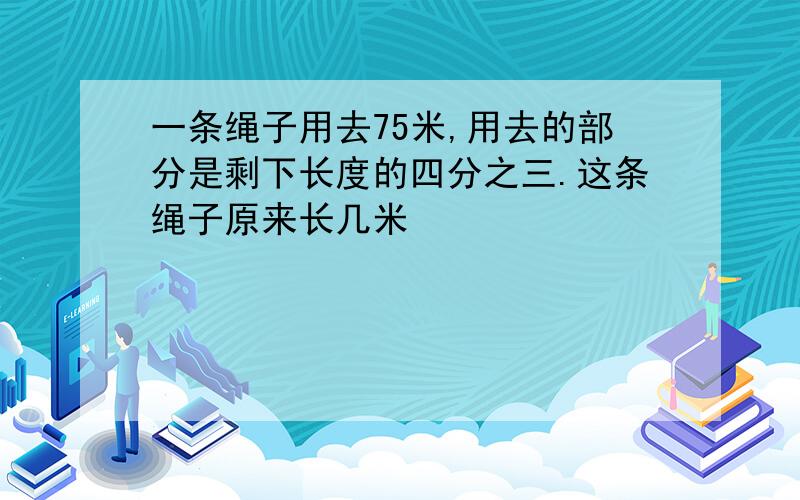 一条绳子用去75米,用去的部分是剩下长度的四分之三.这条绳子原来长几米