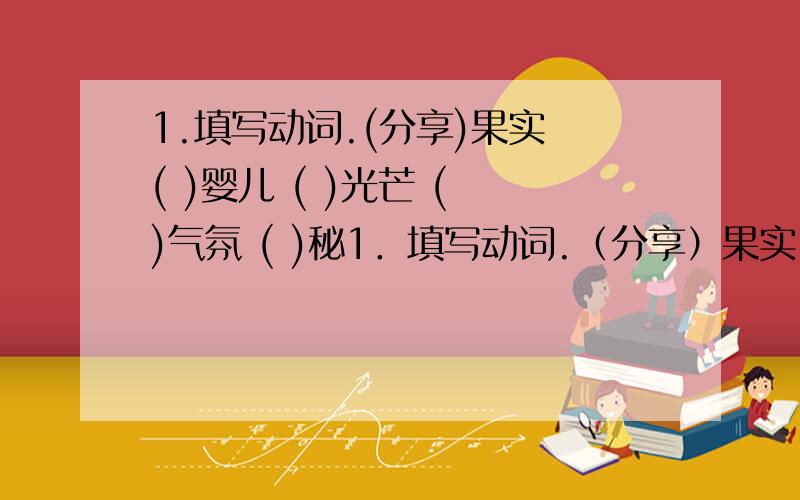 1.填写动词.(分享)果实 ( )婴儿 ( )光芒 ( )气氛 ( )秘1．填写动词.（分享）果实 （ ）婴儿 （ ）光芒