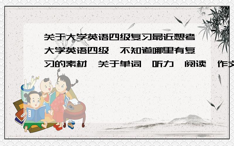 关于大学英语四级复习最近想考大学英语四级,不知道哪里有复习的素材,关于单词,听力,阅读,作文的这些,希望前辈们给点建议,