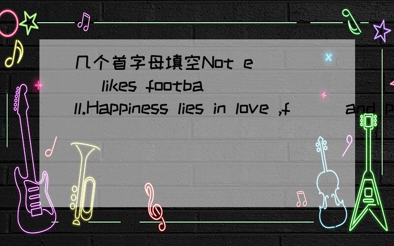 几个首字母填空Not e( ) likes football.Happiness lies in love ,f( ) and peace.I missed UK and my r( ) during my stay in Beijing.The movie begins with a s( ) in a tall building.