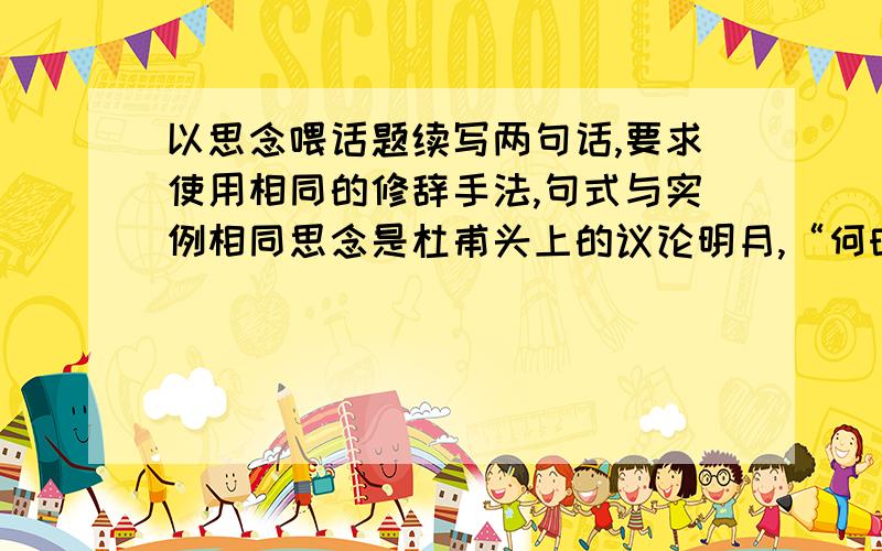 以思念喂话题续写两句话,要求使用相同的修辞手法,句式与实例相同思念是杜甫头上的议论明月,“何时倚虚幌,双照泪痕干”有增这轮明月的浓郁期盼思念是张籍发梢的一缕秋风,“复恐匆匆