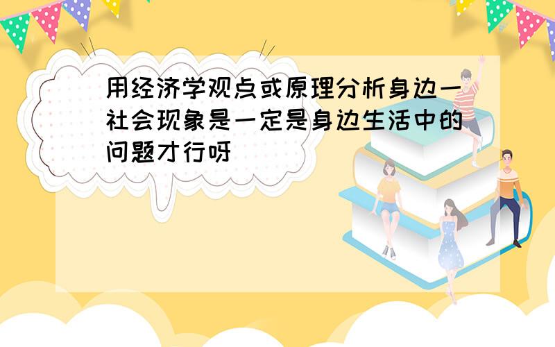 用经济学观点或原理分析身边一社会现象是一定是身边生活中的问题才行呀