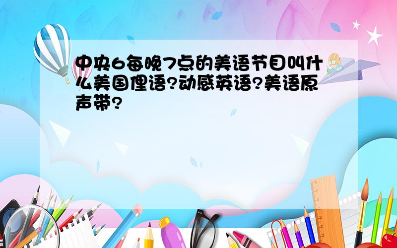 中央6每晚7点的美语节目叫什么美国俚语?动感英语?美语原声带?