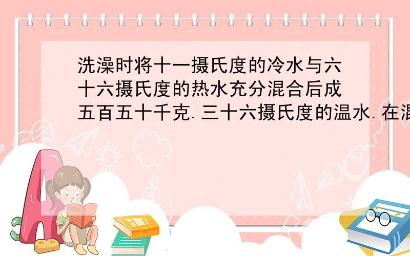 洗澡时将十一摄氏度的冷水与六十六摄氏度的热水充分混合后成五百五十千克.三十六摄氏度的温水.在混合的过程中有二点三一乘以十的六次方焦耳的热量损失掉了.问所用冷水和热水各多少