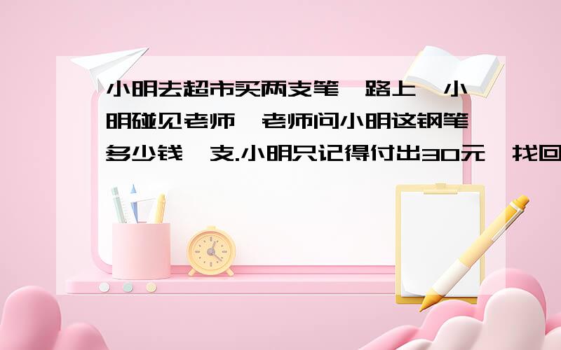 小明去超市买两支笔,路上,小明碰见老师,老师问小明这钢笔多少钱一支.小明只记得付出30元,找回3元.问：一支钢笔多少钱?