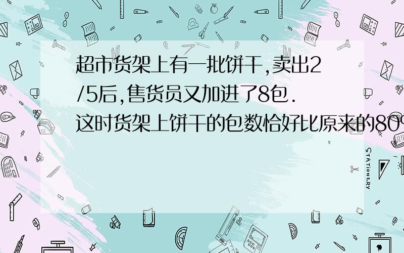 超市货架上有一批饼干,卖出2/5后,售货员又加进了8包.这时货架上饼干的包数恰好比原来的80%少4包.货架上