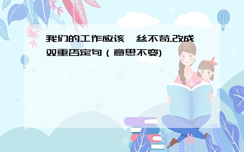 我们的工作应该一丝不苟.改成双重否定句（意思不变)