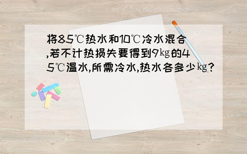 将85℃热水和10℃冷水混合,若不计热损失要得到9㎏的45℃温水,所需冷水,热水各多少㎏?