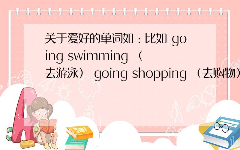 关于爱好的单词如：比如 going swimming （去游泳） going shopping （去购物） reading books 100个字