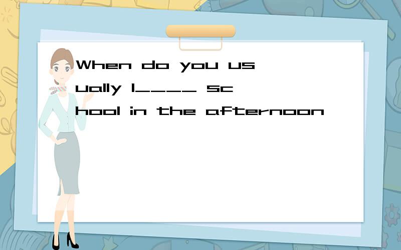 When do you usually l____ school in the afternoon