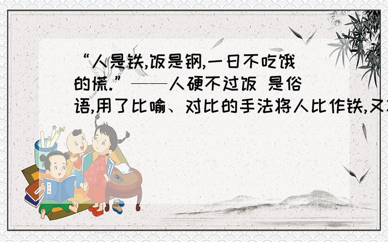 “人是铁,饭是钢,一日不吃饿的慌.”——人硬不过饭 是俗语,用了比喻、对比的手法将人比作铁,又将饭比作钢,再拿人和饭比较,比什么,比谁硬,很明显是钢比铁硬,饭比人硬,人无论多厉害都要