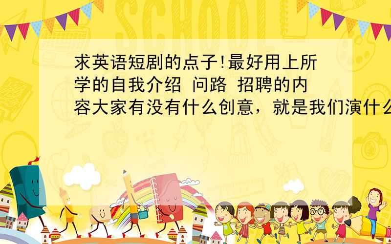 求英语短剧的点子!最好用上所学的自我介绍 问路 招聘的内容大家有没有什么创意，就是我们演什么，推荐个现成的短剧也行！